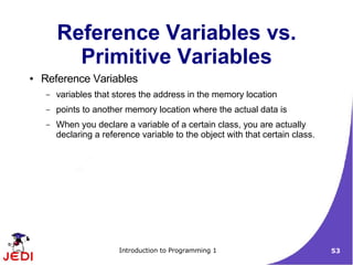 Reference Variables vs.
          Primitive Variables
●   Reference Variables
    –   variables that stores the address in the memory location
    –   points to another memory location where the actual data is
    –   When you declare a variable of a certain class, you are actually
        declaring a reference variable to the object with that certain class.




                        Introduction to Programming 1                           53
 