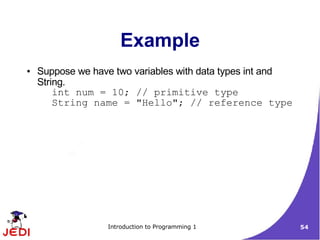Example
●   Suppose we have two variables with data types int and
    String.
        int num = 10; // primitive type
        String name = "Hello"; // reference type




                  Introduction to Programming 1             54
 