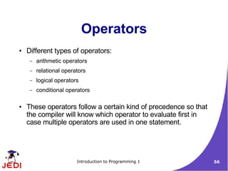 Operators
●   Different types of operators:
     –   arithmetic operators
     –   relational operators
     –   logical operators
     –   conditional operators

●   These operators follow a certain kind of precedence so that
    the compiler will know which operator to evaluate first in
    case multiple operators are used in one statement.




                         Introduction to Programming 1            56
 