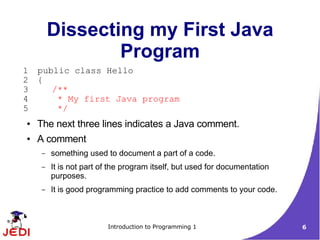 Dissecting my First Java
                 Program
1   public class Hello
2   {
3      /**
4       * My first Java program
5       */
●   The next three lines indicates a Java comment.
●   A comment
     –   something used to document a part of a code.
     –   It is not part of the program itself, but used for documentation
         purposes.
     –   It is good programming practice to add comments to your code.



                         Introduction to Programming 1                      6
 