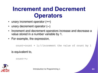 Increment and Decrement
            Operators
●   unary increment operator (++)
●   unary decrement operator (--)
●   Increment and decrement operators increase and decrease a
    value stored in a number variable by 1.
●   For example, the expression,

       count=count + 1;//increment the value of count by 1

    is equivalent to,

       count++;



                        Introduction to Programming 1           63
 