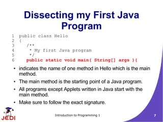 Dissecting my First Java
              Program
1   public class Hello
2   {
3      /**
4       * My first Java program
5       */
6      public static void main( String[] args ){
●   indicates the name of one method in Hello which is the main
    method.
●   The main method is the starting point of a Java program.
●   All programs except Applets written in Java start with the
    main method.
●   Make sure to follow the exact signature.

                    Introduction to Programming 1                 7
 