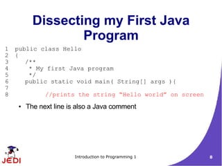 Dissecting my First Java
                   Program
1   public class Hello
2   {
3      /**
4       * My first Java program
5       */
6      public static void main( String[] args ){
7
8              //prints the string “Hello world” on screen
     ●   The next line is also a Java comment




                         Introduction to Programming 1       8
 