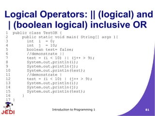 Logical Operators: || (logical) and
 | (boolean logical) inclusive OR
1 public class TestOR {
2     public static void main( String[] args ){
3       int i = 0;
4       int j = 10;
5       boolean test= false;
6       //demonstrate ||
7       test = (i < 10) || (j++ > 9);
8       System.out.println(i);
9       System.out.println(j);
10      System.out.println(test);
11      //demonstrate |
12      test = (i < 10) | (j++ > 9);
13      System.out.println(i);
14      System.out.println(j);
15      System.out.println(test);
16    }
17 }

                   Introduction to Programming 1   81
 