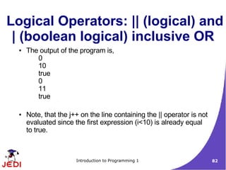 Logical Operators: || (logical) and
 | (boolean logical) inclusive OR
  ●   The output of the program is,
         0
         10
         true
         0
         11
         true

  ●   Note, that the j++ on the line containing the || operator is not
      evaluated since the first expression (i<10) is already equal
      to true.



                       Introduction to Programming 1                     82
 