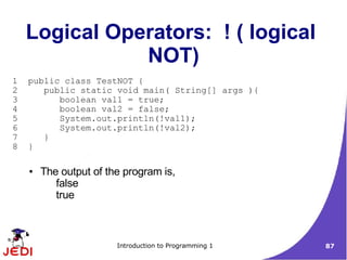Logical Operators: ! ( logical
               NOT)
1   public class TestNOT {
2      public static void main( String[] args ){
3         boolean val1 = true;
4         boolean val2 = false;
5         System.out.println(!val1);
6         System.out.println(!val2);
7      }
8   }

    ●   The output of the program is,
           false
           true



                        Introduction to Programming 1   87
 