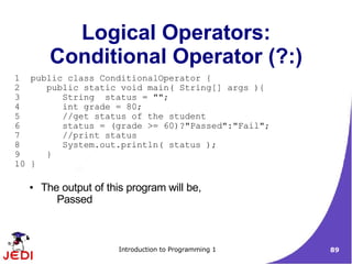 Logical Operators:
       Conditional Operator (?:)
1 public class ConditionalOperator {
2    public static void main( String[] args ){
3       String status = "";
4       int grade = 80;
5       //get status of the student
6       status = (grade >= 60)?"Passed":"Fail";
7       //print status
8       System.out.println( status );
9    }
10 }

  ●   The output of this program will be,
         Passed



                      Introduction to Programming 1   89
 