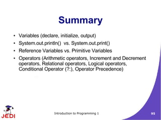 Summary
●   Variables (declare, initialize, output)
●   System.out.println() vs. System.out.print()
●   Reference Variables vs. Primitive Variables
●   Operators (Arithmetic operators, Increment and Decrement
    operators, Relational operators, Logical operators,
    Conditional Operator (?:), Operator Precedence)




                      Introduction to Programming 1            95
 