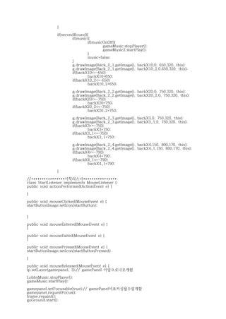 }
if(secondRound){
if(music){
if(musicOnOff){
gameMusic.stopPlayer();
gameMusic2.startPlay();
}
music=false;
}
g.drawImage(Back_2_1.getImage(), backX10,0, 650,320, this);
g.drawImage(Back_2_1.getImage(), backX10_2,0,650,320, this);
if(backX10<=-650)
backX10=650;
if(backX10_2<=-650)
backX10_2=650;
g.drawImage(Back_2_2.getImage(), backX20,0, 750,320, this);
g.drawImage(Back_2_2.getImage(), backX20_2,0, 750,320, this);
if(backX20<=-750)
backX20=750;
if(backX20_2<=-750)
backX20_2=750;
g.drawImage(Back_2_3.getImage(), backX3,0, 750,320, this);
g.drawImage(Back_2_3.getImage(), backX3_1,0, 750,320, this);
if(backX3<=-750)
backX3=750;
if(backX3_1<=-750)
backX3_1=750;
g.drawImage(Back_2_4.getImage(), backX4,150, 800,170, this);
g.drawImage(Back_2_4.getImage(), backX4_1,150, 800,170, this);
if(backX4<=-790)
backX4=790;
if(backX4_1<=-790)
backX4_1=790;
}
//****************시작리스너****************
class StartListener implements MouseListener {
public void actionPerformed(ActionEvent e) {
}
public void mouseClicked(MouseEvent e) {
startButtonImage.setIcon(startButton);
}
public void mouseEntered(MouseEvent e) {
}
public void mouseExited(MouseEvent e) {
}
public void mousePressed(MouseEvent e) {
startButtonImage.setIcon(startButtonPressed);
}
public void mouseReleased(MouseEvent e) {
lp.setLayer(gamepanel, 3);// gamePanel 이앞으로나오게함
LobbyMusic.stopPlayer();
gameMusic.startPlay();
gamepanel.setFocusable(true);// gamePanel이포커싱될수있게함
gamepanel.requestFocus();
frame.repaint();
goGround.start();
 