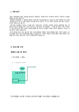 I. 기획 동기
 많은 대학생들이 종강 날만을 바라보며 끊임없는 과제와 짜인 시간표에 맞추어 지루하고 반복된
일상을 보내고 있습니다. 
 대부분의 학생들은 그 일상에 대해서 작게나마 보상심리를 갖고 있습니다. 어떤 학생은 자기 전에
 음악을 듣기도 하고, 어떤 학생은 독서를 하기도 합니다. 또 큰 의미는 없지만 잠이 들기 전까지 
스마트 폰을 보곤 합니다.
 그중 많은 학생들이 맛있는 식사를 하는 것만으로도 지루하고 반복된 일상의 원동력을 얻는 것
같다는 생각이 들었습니다. 강의가 끝나고 나면 항상 "뭐 먹을래?" , "오늘 뭐 먹지?" 하는 이야기
가 자주 들리기도 했고, 항상 식사를 결정할 때 다수의 기호를 고려한 나머지 결정하는 시간이 오
래 걸리는 것을 보았습니다.
 이런 생각을 갖고 있는 찰나에 자바 프로그래밍을 이용한 프로그래밍을 만들 기회가 생겼고, 이
와 관련된 의미 있는 프로젝트를 만들고 싶었습니다. 그래서 저희는 간단한 흥미 유발 게임과 식단
표를 한식, 중식, 일식으로 나눠서 만들어보게 되었습니다. 
II. 프로그램 구성
창원대 오늘 뭐 먹지?
= 미니게임 + 메뉴
미니게임을 누르면 ‘51호관 삼각이의 탈출’ 미니게임이 실행됩니다.
 