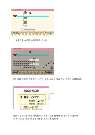 ↓ 방향키를 누르면 슬라이딩이 됩니다.
ESC 키를 누르면 계속하기, 나가기, 소리 (ON / OFF) 기능 버튼이 실행됩니다.
게임이 종료되면 먹은 획득삼각과 게임시간을 합쳐서 총 점수가 나옵니다.
그 후 재도전 또는 나가기 버튼을 누르시면 됩니다.
 