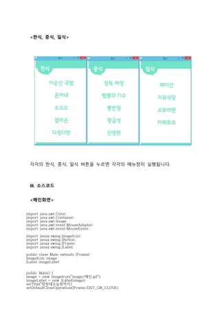 <한식, 중식, 일식>
각각의 한식, 중식, 일식 버튼을 누르면 각각의 메뉴창이 실행됩니다.
III. 소스코드
<메인화면>
import java.awt.Color;
import java.awt.Container;
import java.awt.Image
import java.awt.event.MouseAdapter;
import java.awt.event.MouseEvent;
import javax.swing.ImageIcon;
import javax.swing.JButton;
import javax.swing.JFrame;
import javax.swing.JLabel;
public class Main extends JFrame{
ImageIcon image
JLabel imageLabel
public Main() {
image = new ImageIcon("image/메인.gif");
imageLabel = new JLabel(image);
setTitle("창원대오늘뭐먹지);
setDefaultCloseOperation(JFrame.EXIT_ON_CLOSE);
 