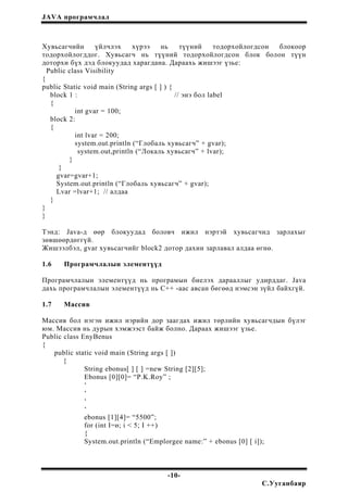 JAVA програмчлал
Хувьсагчийн үйлчлэх хүрээ нь түүний тодорхойлогдсон блокоор
тодорхойлогддог. Хувьсагч нь түүний тодорхойлогдсон блок болон түүн
доторхи бүх дэд блокуудад харагдана. Дараахь жишээг үзье:
Public class Visibility
{
public Static void main (String args [ ] ) {
block 1 : // энэ бол label
{
int gvar = 100;
block 2:
{
int lvar = 200;
system.out.println (“Глобаль хувьсагч” + gvar);
system.out,println (“Локаль хувьсагч” + lvar);
}
}
gvar=gvar+1;
System.out.println (“Глобаль хувьсагч” + gvar);
Lvar =lvar+1; // алдаа
}
}
}
Тэнд: Java-д өөр блокуудад боловч ижил нэртэй хувьсагчид зарлахыг
зөвшөөрдөггүй.
Жишээлбэл, gvar хувьсагчийг block2 дотор дахин зарлавал алдаа өгнө.
1.6 Програмчлалын элементүүд
Програмчлалын элементүүд нь програмын биелэх дарааллыг удирддаг. Java
дахь програмчлалын элементүүд нь С++ -аас авсан бөгөөд нэмсэн зүйл байхгүй.
1.7 Массив
Массив бол нэгэн ижил нэрийн дор заагдах ижил төрлийн хувьсагчдын бүлэг
юм. Массив нь дурын хэмжээст байж болно. Дараах жишээг үзье.
Public class EnyBenus
{
public static void main (String args [ ])
{
String ebonus[ ] [ ] =new String [2][5];
Ebonus [0][0]= “P.K.Roy” ;
‘
‘
‘
‘
ebonus [1][4]= “5500”;
for (int I=ө; i < 5; I ++)
{
System.out.println (“Emplorgee name:” + ebonus [0] [ i]);
-10-
С.Ууганбаяр
 