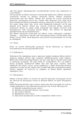 JAVA програмчлал
зүйл бол функц, процедуруудын тусламжтайгаар өгөгдөл яаж удирдагдах вэ
гэдэгт байдаг.
Эдгээр асуудал нь объект хандлагат технологиор шийдэгддэг. Объект хандлагат
технологид өгөгдөл нь анхдагч чухалчлал болдог. Объект хандлагат
технологийн цөм бол объект. Объект бол өгөгдөл ба тэдгээр өгөгдөлтэй
ажилладаг методуудын нэгдэл юм. Үүнийг сайн ойлгохын тулд, ямар нэгэн
бодит амьдралын объектод анхаарлаа хандуул, жишээлбэл үзгийг авч үзье. Үзэг
бол шинж чанар (өнгө, бие, үзгэн эсвэл бөөрөнхий хошуутай г.м) ба ааш
авиртай (үзэг бичдэг) объект юм. Үүнтэй төстэйгээр объект хандлагат
технологид объект нь шинж чанар (өгөдөл)ба ааш авирыг (өгөгдөл дээр
боловсруулалт хийх методууд) агуулж байдаг. Энэ ойлголт нь процедур
програмчлалаас эрс ялгаатай болгодог.
Бид объект хандлагын тухай ярих үед объект, класс, хийсвэрлэл, удамшил,
полимор , битүүмжлэх зэргийг олон ухагдхуунууд бодит толгойд бууна. Бид
объект гэж юу болох тухай ярилцсан, одоо үндсэн ухагдхуунуудыг нэг нэгээр
нь тайлбарлая.
2.1.1 Класс
Класс нь төстэй объектуудбн цуглуулга. Эдгээр объектууд нь ижилхэн
өгөгдлийн бүтэц ба методуудтай байх ёстой
2.1.2 Хийсвэрлэл
Хийсвэрлэл бол програмын үндсэн зорилгоос өөрийн сонирхож байгаа зүйлсээ
илрүүлэх процесс бөгөөд өөрт хамаагүй нарийвчлалуудын гадна орхидог.
Жишээлбэл, Order Processing System-г авч үзье, зүйл бүр нь түүнийг адилтгасан
үл давтагдах дугаартай. Энэ зүйл (item) нь тодорхойлолт, үнэ, тоо ширхэг,
дахин дугаарлах эрэмблэлтэй байна. Бид мөн өөр өнгө, хэмжээс зэрэг
атрибутыг авч болно. Гэхдээ эдгээр атрибутууд ь Order Processing System-д
төдийлөн ач холбогдолгүй, тиймээс бид тэднийг өөрсдийн зохиомжоосоо орхиё.
Энэхүү таарахыг нь үлдээгээд үл таарахыг нь орхиж байгаа процессыг
хийсвэрлэл гэдэг.
2.1.3 Битүүмжлэл
Өмнөх хэлснээр объект нь өгөгдөл ба түүнтэй ажилладаг методуудын нэгдэл
юм. Өгөгдөл ба методуудыг хамтад нь багцалж байгаа энэ аргыг битүүмжлэл
гэдэг.
Order Processing System-с адил хэмжээг дахин авъя. Бид өгөгдлийн тал дээр аль
хэдийн шийдчихсэн, одоо объектын методуудыг олж тогтооё. Методууд нь:
a) Зүйлийн тодорхойлолтуудыг хэвлэх
b) Зүйлийн өгөгдлүүдийг оруулах /хүлээн авах/
c) Тоо хэмжээг өөрчлөх
d) Материалын утгыг хэвлэх
e) Зүйл дахин дугаарлагдах эсэхийг тодорхойлох төвийг хэвлэх.
-12-
С.Ууганбаяр
 