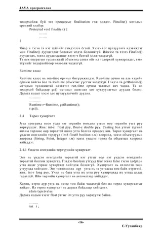 JAVA програмчлал
тодорхойлж буй энэ процессыг finalitation гэж хэлдэг. Finalite() методын
ерөнхий хэлбэр:
Protected void finalite () {
…….
…….
}
Ямар ч гэсэн та нэг зүйлийг тэмдэглэх ёстой. Хэзээ хог цуглуулагч идэвхждэг
мөн Finalite() дуудагддаг болохыг мэдэх боломжгүй. Иймээс та хэзээ Finalite()
дуудагдах, эсвэл дуудагдсаныг хэзээ ч баттай хэлж чадахгүй.
Та пек оператын тусламжтай объектод санах ойг ил тодорхой хувиарладаг, гэвч
түүнийг тодорхойгоор чөлөөлж чадахгүй.
Runtime класс
Runtime класс нь run-time орчныг битүүмжилдэг. Run-time орчин нь аль хэдийн
оршиж байгаа бол та Runtime объектыг үүсгэж чадахгүй. Гэхдээ та getRuntime()
методын тусламжтай идэвхтэт run-time орчны заалтыг авч чадна. Та ил
тодорхой байдлаар gc() методыг ашиглан хог цуглуулагчыг дуудаж болно.
Дараах кодыг хэсэг хог цуглуулагчийг дуудна.
……….
……….
Runtime r=Runtime, getRuntime();
r.gc();
2.4 Төрөл хувиргалт
Java програмд олон удаа нэг төрлийн өгөгдөл утгыг өөр төрлийн утга руу
хөрвүүлдэг. Жнь: int-с float руу, float-c double руу. Casting бол утгыг түүний
анхны төрлөөс өөр төрөлтэй шинэ утга болгох процесс юм. Төрөл хувиргалт нь
үндсэн өгөгдлийн төрлүүд (int8 flout8 boolean г.м) хооронд, эсвэл объектуудын
хооронд (String, Point, Integer г.м) эсвэл үндсэн төрөл ба объектын хооронд
хийгддэг.
2.4.1 Үндсэн өгөгдлийн төрлүүдийн хувиргалт
Энэ нь үндсэн өгөгдлийн төрөлтэй нэг утгыг өөр нэг үндсэн өгөгдлийн
төрөлтэй болгож хувиргах. Гэхдээ boolean утгууд true эсвэл false гэсэн хоёрхон
утга авдаг учраас хувиргалт хийгдэж болохгүй. Хувиргалт нь ихэвчлэн тоон
утгуудад хийгддэг. Энэ тохиолдолд дүр утга нь эх утгаасаа том байх хэрэгтэй,
жнь: int-г long руу. Учир нь бага утга их утга руу хувиргахад их утгад алдаа
гарахгүй. Ийм төрлийн хувиргалт нь автоматаар хийгддэг.
Харин, хэрэв дүр утга нь эхээс том байж чадахгүй бол ил төрөл хувиргалтыг
хийдэг. Ил төрөл хувиргалт нь дараах байдлаар хийгдэнэ.
(data type)value
Дараах кодын хэсэг float утгыг int утга руу хөрвүүлж байна.
……..
int i ;
-16-
С.Ууганбаяр
 