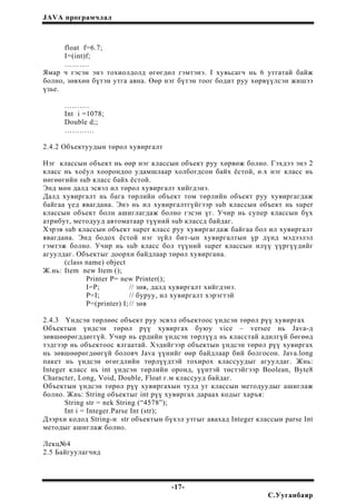 JAVA програмчлал
float f=6.7;
I=(int)f;
……….
Ямар ч гэсэн энэ тохиолдолд өгөгдөл гэмтэнэ. I хувьсагч нь 6 утгатай байж
болно, зөвхөн бүтэн утга авна. Өөр нэг бүтэн тоог бодит руу хөрвүүлсэн жишээ
үзье.
……….
Int i =1078;
Double d;;
…………
2.4.2 Объектуудын төрөл хувиргалт
Нэг классын объект нь өөр нэг классын объект руу хөрвөж болно. Гэхдээ энэ 2
класс нь хоёул хоорондоо удамшлаар холбогдсон байх ёстой, ө.х нэг класс нь
нөгөөгийн sub класс байх ёстой.
Энд мөн далд эсвэл ил төрөл хувиргалт хийгдэнэ.
Далд хувиргалт нь бага төрлийн объект том төрлийн объект руу хувиргагдаж
байгаа үед явагдана. Энэ нь ил хувиргалтгүйгээр sub классын объект нь super
классын объект болн ашиглагдаж болно гэсэн үг. Учир нь супер классын бүх
атрибут, методууд автоматаар түүний sub классд байдаг.
Хэрэв sub классын объект super класс руу хувиргагдаж байгаа бол ил хувиргалт
явагдана. Энд бодох ёстой нэг зүйл бит-ын хувиргалтын үр дүнд мэдээлэл
гэмтэж болно. Учир нь sub класс бол түүний super классын илүү үүргүүдийг
агуулдаг. Объектыг доорхи байдлаар төрөл хувиргана.
(class name) object
Ж.нь: Item new Item ();
Printer P= new Printer();
I=P; // зөв, далд хувиргалт хийгдэнэ.
P=I; // буруу, ил хувиргалт хэрэгтэй
P=(printer) I;// зөв
2.4.3 Үндсэн төрлөөс объект руу эсвэл объектоос үндсэн төрөл рүү хувиргах
Объектын үндсэн төрөл рүү хувиргах буюу vice – versee нь Java-д
зөвшөөрөгддөггүй. Учир нь ердийн үндсэн төрлүүд нь класстай адилгүй бөгөөд
тэдгээр нь объектоос ялгаатай. Хэдийгээр объектын үндсэн төрөл рүү хувиргах
нь зөвшөөрөгдөөгүй боловч Java үүнийг өөр байдлаар бий болгосон. Java.long
пакет нь үндсэн өгөгдлийн төрлүүдтэй тохирох классуудыг агуулдаг. Жнь:
Integer класс нь int үндсэн төрлийн оронд, үүнтэй төстэйгээр Boolean, Byte8
Character, Long, Void, Double, Float г.м классууд байдаг.
Объектын үндсэн төрөл рүү хувиргахын тулд уг классын методуудыг ашиглаж
болно. Жнь: String объектыг int рүү хувиргах дараах кодыг харъя:
String str = nek String (“4578”);
Int i = Integer.Parse Int (str);
Дээрхи кодод String-н str объектын бүхэл утгыг авахад Integer классын parse Int
методыг ашиглаж болно.
Лекц№4
2.5 Байгуулагчид
-17-
С.Ууганбаяр
 