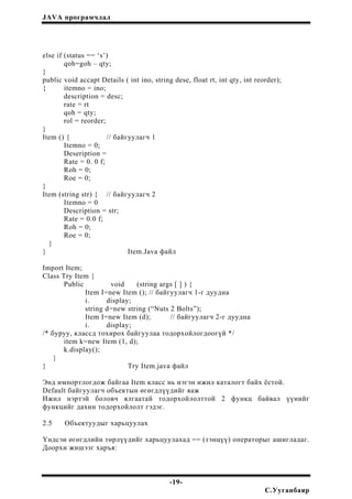 JAVA програмчлал
else if (status == ‘s’)
qoh=goh – qty;
}
public void accapt Details ( int ino, string dese, float rt, int qty, int reorder);
{ itemno = ino;
description = desc;
rate = rt
qoh = qty;
rol = reorder;
}
Item () { // байгуулагч 1
Itemno = 0;
Deseription =
Rate = 0. 0 f;
Roh = 0;
Roe = 0;
}
Item (string str) { // байгуулагч 2
Itemno = 0
Description = str;
Rate = 0.0 f;
Roh = 0;
Roe = 0;
}
} Item.Java файл
Import Item;
Class Try Item {
Public void (string args [ ] ) {
Item I=new Item (); // байгуулагч 1-г дуудна
i. display;
string d=new string (“Nuts 2 Bolts”);
Item I=new Item (d); // байгуулагч 2-г дуудна
i. display;
/* буруу, классд тохирох байгуулаа тодорхойлогдоогүй */
item k=new Item (1, d);
k.display();
}
} Try Item.java файл
Энд импортлогдож байгаа Item класс нь нэгэн ижил каталогт байх ёстой.
Default байгуулагч объектын өгөгдлүүдийг яаж
Ижил нэртэй боловч ялгаатай тодорхойлолттой 2 функц байвал үүнийг
функцийг дахин тодорхойлолт гэдэг.
2.5 Объектуудыг харьцуулах
Үндсэн өгөгдлийн төрлүүдийг харьцуулахад == (тэнцүү) операторыг ашигладаг.
Доорхи жишээг харъя:
-19-
С.Ууганбаяр
 