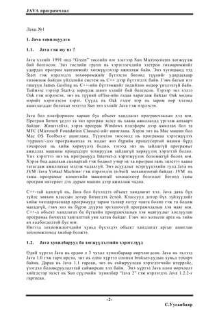 JAVA програмчлал
Лекц №1
1. Java танилцуулга
1.1. Java гэж юу вэ ?
Java хэлийг 1991 онд “Green” төслийн нэг хэсгээр Sun Microsystems хөгжүүлж
бий болгосон. Энэ төслийн групп нь хэрэглэгчдийн элетрон төхөөрөмжийг
удирдах програм хангамжийг хөгжүүлэхээр ажиллаж байв. Энэ хугацаанд тэд
Start гэж нэрлэгдэх төхөөрөмжийг бүтээсэн бөгөөд түүнийг удирдахаар
төлөвлөж байсан үйлдлийн систем нь С++ дээр бүтээгдэх байв. Гэвч багын нэг
гишүүн James Gosling нь С++-ийн бүтээмжийг төдийлөн өндөр үнэлэхгүй байв.
Тиймээс тэрээр Start-д зориулж шинэ хэлийг бий болгосон. Тэрээр энэ хэлээ
Oak гэж нэрлэсэн, энэ нь түүний offise-ийн гадаа харагдаж байдаг Oak модны
нэрийг хэрэглэсэн хэрэг. Сүүлд нь Oak гэдэг нэр нь зарим өөр хэлэнд
ашиглагддаг болохыг мэдээд Sun энэ хэлийг Java гэж нэрлэсэн.
Java бол платформоос хараат бус объект хандлагат програмчлалын хэл юм.
Програм бичих үедээ та энэ програм эцэст нь хаана ажиллахад үргэлж анхаарч
байдаг. Жишээлбэл, хэрэв програм Windows платформ дээр ажиллах бол та
MFC (Microsoft Foundation Classes)-ийг ашиглана. Хэрэв энэ нь Mac машин бол
Mac OS Toolbox-г ашиглана. Түүнчлэн төгсгөлд нь програмаа хэрэгжүүлэх
/турших/-дээ програмынхаа эх кодыг янз бүрийн процессортой машин бүрд
тохиргоог нь хийж хөрвүүлэх болно, тэгээд энэ нь зайлшгүй програмыг
ажиллах машины процессорт тохируулж зайлшгүй хөрвүүлэх хэрэгтэй болно.
Үнэ хэрэгтээ энэ нь програмууд Internet-д хэрэгжүүлэх боломжгүй болох юм.
Хэрэв бид адилхан сценартай гэж бодвол учир нь та програм тань эцэстээ хаана
татагдаж ажиллахыг мэдэж чадахгүй. Энэ асуудлыг эсэргүүцэхийн тулд Java нь
JVM /Java Virtaal Machine/ гэж нэрлэгдэх in-built механизмтай байдаг. JVM нь
таны програмыг клиентийн машинтай зохицохоор болгодог бөгөөд таны
програм интернет дэх дурын машин дээр ажиллаж чадна.
С++-тай адилгүй нь, Java бол бүхэлдээ объект хандлагат хэл. Java дахь бүх
зүйлс зөвхөн классын дотор бичигдэх ёстой. Классууд дотор бүх зүйлүүдийг
хийж хязгаарласнаар програмууд зарим талаар хатуу чанга болно гэж та бодож
магадгүй, гэвч энэ нь бүрэн дүүрэн эргэлзээгүй програмчлалын хэв маяг юм.
С++-д объект хандлагат ба бүтцийн програмчлалын хэв маягуудыг хослуулан
програмаа бичихэд хангалттай уян хатан байдаг. Гэвч энэ хольсон арга нь тийм
ач холбогдолтой бус юм.
Ингээд зохиомжлогчдийн хувьд бүхэлдээ объект хандлагат аргыг ашиглан
зохиомжлоход хялбар болжээ.
1.2. Java хувилбарууд ба хөгжүүлэлтийн хэрэгслүүд
Өдий хүртэл Java нь ердөө л 3 чухал хувилбараар өөрчлөгдсөн. Java нь эхлээд
Java 1.0 гэж гарч ирсэн, энэ нь одоо хүртэл олонхи brokser-уудын хувьд тохирч
байна. Дараа нь Java 1.1 гарсан, энэ нь сайжруулсан хэрэглэгчийн итеррэйс,
үзэгдэл боловсруулалттай сайжирсан хэл байв. Энэ хүртэл Java олон өөрчлөлт
хийгдсээр эцэст нь Sun сүүлчийн хувилбар “Java 2” гэж нэрлэгдэх Java 1.2.2-г
гаргасан.
-2-
С.Ууганбаяр
 