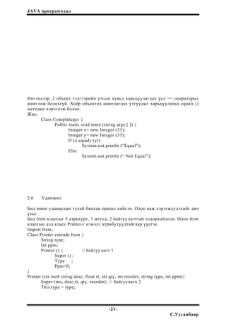 JAVA програмчлал
Ингэхлээр, 2 объект тэдгээрийн утгын хувьд харьцуулагдах үед == операторыг
ашиглаж болохгүй. Хоёр объектод ашиглагдах утгуудыг харьцуулахад equals ()
методыг хэрэглэж болно.
Жнь:
Class CompInteger {
Public static void main (string args [ ]) {
Integer x= new Integer (33);
Integer y= new Integer (33);
If (x.equals (y))
System.out.println (“Equal”);
Else
System.out.println (“ Not Equal”);
2.6 Удамшил
Бид өмнө удамшлын тухай бяцхан оршил хийсэн. Одоо яаж хэрэгжүүлэхийг авч
үзье.
Бид Item классыг 5 атритурт, 3 метод, 2 байгуулагчтай тодорхойлсон. Одоо Item
классын дэд класс Printer-г нэмэлт атрибутуудтайгаар үүсгэе.
Import Item;
Class Printer extends Item {
String type;
Int ppm;
Printer () { // байгуулагч 1
Super () ;
Type ;
Ppm=0;
}
Printer (int ino8 string desc, float rt, int qty, int reorder, string type, int ppm){
Super (ino, desc,rt, qty, reorder); // байгуулагч 2
This.type = type;
-21-
С.Ууганбаяр
 