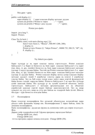 JAVA програмчлал
This.ppm = ppm;
}
public void display () {
super.display (); // super классын display методыг дуудах
system.out.println (“Printer-н төрөл : ” + type);
system.out.println (“Минут дахь хуудас : ” + ppm);
Printer.java файл
Import java.lang.*;
Import Printer;
Class Try In herit {
Public static void main (String args [ ]){
Item I=new Item (1, “Mouse”, 500.89f 1200, 200);
i. display ();
Printer p=new Printer (2, “Inkjet Printer”, 10000.75f, 200.35, “6P”, 6);
P. display () ;
}
}
Try Inherit.java файл
Super түлхүүр үг нь super классыг заахад хэрэглэгддэг. Printer классын
байгуулагч 1-д Super () бичиглэл нь Item super классын байгуулагч 2-д super
(ino, desc, rt, qty, reorder) бичиглэл нь Item super классын байгуулагч методыг
(дугаар 1) шууд дуудаж байна. Төстэйгээр Printer классын байгуулагч 2-д super
(ino, desc, rt, qty, reorder) бичиглэл нь Item super классын байгуулагч методыг
(дугаар 2) дуудаж байна. Printer классын display метод супер классын display
методыг дуудагч эхний 5 атрибутыг хэвлээд дараа нь нэмэлт 2 атрибутыг
хэвлэж байна. Энэ нь Sub класс супер класс хоёул ижил нэртэй функцүүдтэй
байж болно гэдгийг харуулж байна. Printer-н байгуулагч 2 нь мөн this түлхүүр
үгийг ашиглаж байна. this түлхүүр үг нь тухайн идэвхтэй объектыг заахад
хэрэглэгддэг. Байгуулагч 2 методын аргументуудын нэг нь объектын
атрибуттай адилхан нэртэй (type) байгааг ашиглаххэрэгтэй. Энэ нь ямар
хувьсагч нь утга өгч, ямар нь утга авч байгаа нь тодорхой байх ёстой. Иймээс
this.type = type бичиглэл өгөгдөж байна.
2.7 Полиморфизм
Өмнө хэлснээр полиморфизм бол ялгаатай объектуудад ялгаатайгаар харш
үйлдэл хийх функцийн чадвар юм. Полиморфизмын 2 төрөл байгаа, static ба
динамик полиморфизм.
Static полиморфизмд дуудагдах функц нь компиляц хийх үед өөрөө мэдэгддэг.
Жнь:
Дараах хоёр тодорхойлолттой 2 функц програмд зарлагдсан байдаг:
Change QOH (int, char)
Change QOH (int)
тэгээд програмд дараах команд өгөгдсөн: Change QOH (30);
-22-
С.Ууганбаяр
 