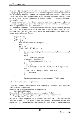JAVA програмчлал
Хоёр дахь функц дуудагдах бөгөөд энэ нь хөрвүүлэлтийн үед өөрөө тодорно.
Хоёрдугаар функц дуудагдах нь энэ тохиолдолд функцэд өгөгдөх аргументын
тоо ба төрлөөр тодорно. Зөвхөн нэг аргумент өгөгдсөн учраас 2 дахь функц
дуудагдана. Хэрэв хоёр аргумент (нэг нь int нөгөө нь char) өгөгдсөн бол эхний
функц дуудагдах байсан. Энэ онцлогыг мөн Функцийн тодорхойлолт буюу
Эрт Холболт гэдэг.
Dynamic полиморизм бол Хожуу холболт гэж мөн нэрлэгддэг. Динамик
полиморизмд дуудагдах функцийн шийдэл нь ажиллаж байх үед шийдэгддэг.
Илүү тодорхой болгохын тулд жишээ авъя.
Бид өмнө Item ба Printer класс файлууд тодорхойлсон. Printer бол Item классын
sub класс. Энэ нь супер классын (Item) заалтыг задлах боломжтой ба тэгээд
ажиллаж байх үед нь хэрэглэгчийн оролтоос хамааруулан Item эсвэл Ptinter
объект тодорхойлогдож болно.
Import Ptinter;
Import java.io.*;
Class Try Poly {
Public static void main (string args [ ]) {
Item I;
Int ch =0;
While ( ch ! = ‘P’ && ch! = ‘N’)
{
System.out.println(“ердийн Item нэмэхэд N, Printer нэмэхэд P
дар”);
Try {
Ch=System.in.read();
}Catch (I 0 Exception e) {
System.out.println (“Error”); }
}
if (ch==’p’)
I=new Println (1, “Laser jet”, 20000f, 100,25. “III plus”, 8);
Else
I=new Item (1, “Mouse Logitech”, 300f, 100, 20);
i. display ();
}
}
Динамик полиморфизмын хэрэгжүүлэх (TryPoly.java)
2.8 Командын мөрийн аргументууд
Командын мөрийн аргументууд бол командын мөрнөөс Java програмд
дамжигдах аргументууд юм.
Java програм нь дараах командыг өгч ажилладаг:
Java { class file name}
Жишээ нь: TryPoly.class файлыг ажиллуулахад java TryPoly
Програмд аргументууд дамжуулахад дараахь команд өгөгдөж болно:
Java TryPoly c1 c2 c3 c4 c5
Энд с1 нь эхний аргумент, с2 нь хоёрдох аргумент г.м. Хоёр аргументын
хооронд заавал сул зай байх ёстойг анхаараарай. Командын мөрөн дээр
аргументыг хүлээн авахын давуу тал нь програм илүү ерөнхий шинжтэй болно.
-23-
С.Ууганбаяр
 