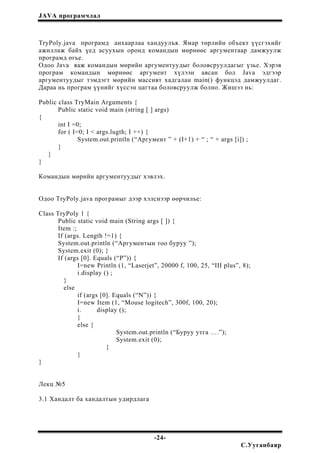 JAVA програмчлал
TryPoly.java програмд анхаарлаа хандуулъя. Ямар төрлийн объект үүсгэхийг
ажиллаж байх үед асуухын оронд командын мөрнөөс аргументаар дамжуулж
програмд өгье.
Одоо Java яаж командын мөрийн аргументуудыг боловсруулдагыг үзье. Хэрэв
програм командын мөрнөөс аргумент хүлээн авсан бол Java эдгээр
аргументуудыг тэмдэгт мөрийн массивт хадгалан main() функцэд дамжуулдаг.
Дараа нь програм үүнийг хүссэн цагтаа боловсруулж болно. Жишээ нь:
Public class TryMain Arguments {
Public static void main (string [ ] args)
{
int I =0;
for ( I=0; I < args.lugth; I ++) {
System.out.println (“Аргумент ” + (I+1) + “ ; “ + args [i]) ;
}
}
}
Командын мөрийн аргументуудыг хэвлэх.
Одоо TryPoly.java програмыг дээр хэлснээр өөрчилье:
Class TryPoly 1 {
Public static void main (String args [ ]) {
Item :;
If (args. Length !=1) {
System.out.println (“Аргументын тоо буруу ”);
System.exit (0); }
If (args [0]. Equals (“P”)) {
I=new Println (1, “Laserjet”, 20000 f, 100, 25, “III plus”, 8);
i.display () ;
}
else
if (args [0]. Equals (“N”)) {
I=new Item (1, “Mouse logitech”, 300f, 100, 20);
i. display ();
}
else {
System.out.println (“Буруу утга ….”);
System.exit (0);
}
}
}
Лекц №5
3.1 Хандалт ба хандалтын удирдлага
-24-
С.Ууганбаяр
 