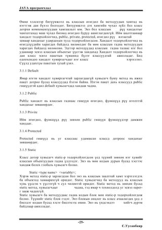 JAVA програмчлал
Өмнө хэлснээр битүүмжлэл нь классын өгөгдөл ба методуудын хамтад нь
нэгтгэж дан бүхэл болгодог. Битүүмжлэл дэх хамгийн чухал зүйл бол класс
дотрхи компонентуудын хамгаалалт юм. Энэ бол классын рүү хандалтыг
чангатгахад маш чухал бөгөөд өгөгдөл буруу ашиглагдахгүй. Ийм шалтгаанаар
хандалт тодорхойлогчид, public, private, protected, өгөгдөл рүү ялгаатай
замаар хандахыг удирдахын тулд тодорхойлогдсон. Хандалт тодорхойлогчид нь
өгөгдлүүдийн харагдах байдалд нөлөөлдөг ба мөн классын гадна методуудын
харагдах байдалд нөлөөлнө. Эдгээр методуудад классын гадна талаас нэг бол
удаанаар эсвэл классын объектыг үүсгэж хандахад Хандалт тодорхойлогчид нь
дан класс эсвэл пакетын түвшинд бүлэг классуудтай ажилладаг. Бид
одоохондоо хандалт хувиргагчдыг нэг класс хэрэглэнэ.
Сүүлд удахгүы пакетын тухай үзнэ.
3.1.1 Default
Ямар нэгэн хандалт хувиргагчтай зарлагдаагүй хувьсагч буюу метод нь ижил
пакет дотроо бусад классуудад бэлэн байна. Нэгэн пакет дахь классууд public
гишүүдтэй адил default хувьсагчдад хандаж чадна.
3.1.2 Public
Public хандалт нь классын гаднаас гишүүн өгөгдөл, функцүүд рүү нээлттэй
хандахыг зөвшөөрдөг.
3.1.3 Privite
Ийм өгөгдөл, функцүүд рүү зөвхөн public гишүүн функцүүдээр дамжин
ханддаг.
3.1.4 Protected
Protected гишүүд нь уг классаас удамшсан классд дотроос хандахыг
зөвшөөрдөг.
3.1.5 Static
Класс дотор хувьсагч static-р тодорхойлогдсон үед түүний зөвхөн нэг хувийг
классын объектуудын гадна үлдээдэг. Энэ нь мөн кодын дурын бусад хэсгээс
хандаж болох глобаль хувьсагч болно.
Static <type name> <variable>;
Хэрэв метод static-р зарлагдсан бол энэ нь классын заалттай хамт хэрэглэгдэх
ба объектод хамаарахгүй оршдог. Static хувьсагчид ба методууд нь классын
хувь үүссэн ч үүсээгүй ч сул чөлөөтэй оршдог. Static метод нь зөвхөн бусад
static метод, хувьсагчдыг чадна, тэд ямар ч тохиолдолд уг эсвэл super-
г зааж чадахгүй.
Static хувьсагч ба методуудаас гадна кодын блок мөн static-р тодорхойлогдож
болно. Түүнийг static блок гэдэг. Энэ блокын онцлог нь класс ачаалагдах үед л
биелдэг кодын бусад хэсэг биелэхээс өмнө. Энэ нь үндсэндээ хийгч дүрэм
байдлаар ажилладаг.
-25-
С.Ууганбаяр
 