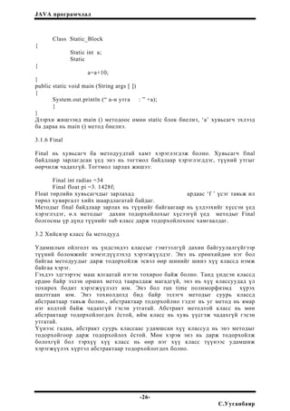 JAVA програмчлал
Class Static_Block
{
Static int a;
Static
{
a=a+10;
}
public static void main (String args [ ])
{
System.out.println (“ a-н утга : ” +a);
}
}
Дээрхи жишээнд main () методоос өмнө static блок биелнэ, ‘a’ хувьсагч эхлээд
ба дараа нь main () метод биелнэ.
3.1.6 Final
Final нь хувьсагч ба методуудтай хамт хэрэглэгдэж болно. Хувьсагч final
байдлаар зарлагдсан үед энэ нь тогтмол байдлаар хэрэглэгддэг, түүний утгыг
өөрчилж чадахгүй. Тогтмол зарлах жишээ:
Final int radias =34
Final float pi =3. 1428f;
Float төрлийн хувьсагчдыг зарлахад ардаас ‘f ’ үсэг тавьж ил
төрөл хувиргалт хийх шаардлагатай байдаг.
Методыг final байдлаар зарлах нь түүнийг байгаагаар нь үлдээхийг хүссэн үед
хэрэглэдэг, ө.х методыг дахин тодорхойлохыг хүсээгүй үед методыг Final
болгосны үр дүнд түүнийг sub класс дарж тодорхойлохоос хамгаалдаг.
3.2 Хийсвэр класс ба методууд
Удамшлын ойлголт нь үндсэндээ классыг гэмтээлгүй дахин байгуулалгүйгээр
түүний боломжийг нэмэгдүүлэхэд хэрэгжүүлдэг. Энэ нь ерөнхийдөө нэг бол
байгаа методуудыг дарж тодорхойлж эсвэл өөр шинийг шинэ хүү классд нэмж
байгаа хэрэг.
Гэхдээ эдгээрээс маш ялгаатай нэгэн тохироо байж болно. Танд үндсэн классд
ердөө байр эзлэн орших метод тааралдаж магадгүй, энэ нь хүү классуудад үл
тохирох бодит хэрэгжүүлэлт юм. Энэ бол run time полиморфизмд хүрэх
шалтгаан юм. Энэ тохиолдолд бид байр эзлэгч методыг суурь классд
абстрактаар тавьж болно., абстрактаар тодорхойлно гэдэг нь уг метод нь ямар
нэг кодтой байж чадахгүй гэсэн утгатай. Абстракт методтой класс нь мөн
абстрактаар тодорхойлогдох ёстой, ийм класс нь хувь үүсгэж чадахгүй гэсэн
утгатай.
Үүнээс гадна, абстракт суурь классаас удамшсан хүү классуд нь энэ методыг
тодорхойгоор дарж тодорхойлох ёстой. Мөн хэрэв энэ нь дарж тодорхойлж
болохгүй бол тэрхүү хүү класс нь өөр нэг хүү класс түүнээс удамшиж
хэрэгжүүлэх хүртэл абстрактаар тодорхойлогдох болно.
-26-
С.Ууганбаяр
 