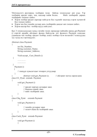 JAVA програмчлал
Үйлчлүүлэгч ресторанд төлбөрөө төлж байгаа тохиолдлыг авч үзье. Тэр
төлбөрөө кредит карт, чек, кассаар хийж болно. Нийт төлбөрийг дараах
төлбөрийг тооцоог хийнэ.
• Хэрэв төлбөр кредит картаар хийгдсэн бол түүнийг шалгаад хэрэв хүчинтэй
бол тооцоо хийнэ.
• Хэрэв чек бол чекийн дугаар дахь төлбөрийн дансыг авч тооцоо хийнэ.
• Хэрэв кассар бол төлбөр шууд хийгдэнэ.
Бүх 3 тохиолдлуудын хувьд энгийн төлөх процедур хийхийн оронд get.Payment
() нэртэй ердийн абстракт функц байгуулж энэ функцээ Payment классаас
удамшсан чек төлбөр, кредит төлбөр, класс төлбөр гэсэн ялгаатай 3 классуудад
тус тусад нь хэрэгжүүлнэ.
Abstruct class Payment
{
int file_Number;
String customer_Name;
String customer_Address;
Void accept_ Cust_Details ()
{
…………
…………
}
Payment ()
{
// гишүүн хувьсагчдыг тохирох утгуудаар
}
} abstruct void get_Payment (); // абстракт метод зарлагдана
class CC_Pymt extends Payment
{
void get_Payment ()
{
// кредит картын дугаарыг авах
// банкны нэрийг авах
// нийт төлбөрийг авах
}
}
class Chq_Pymt extends Payment
{
void get_Payment ()
{
// чекийн дугаарыг авах
// төлөгч банк ба төлбөрийг авах
}
}
class Cach_Pymt extends Payment
{
void get Payment ()
{
-27-
С.Ууганбаяр
 