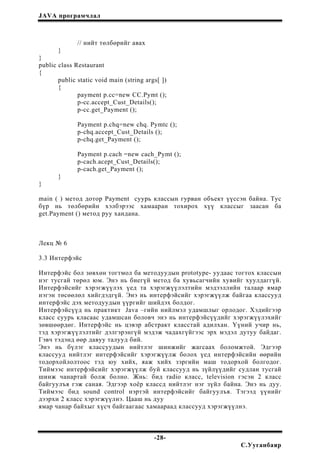 JAVA програмчлал
// нийт төлбөрийг авах
}
}
public class Restaurant
{
public static void main (string args[ ])
{
payment p.cc=new CC.Pymt ();
p-cc.accept_Cust_Details();
p-cc.get_Payment ();
Payment p.chq=new chq. Pymtc ();
p-chq.accept_Cust_Details ();
p-chq.get_Payment ();
Payment p.cach =new cach_Pymt ();
p-cach.acept_Cust_Details();
p-cach.get_Payment ();
}
}
main ( ) метод дотор Payment суурь классын гурван объект үүссэн байна. Тус
бүр нь төлбөрийн хэлбэрээс хамааран тохирох хүү классыг заасан ба
get.Payment () метод руу хандана.
Лекц № 6
3.3 Интерфэйс
Интерфэйс бол зөвхөн тогтмол ба методуудын prototype- уудаас тогтох классын
нэг тусгай төрөл юм. Энэ нь биегүй метод ба хувьсагчийн хувийг хуулдаггүй.
Интерфэйсийг хэрэгжүүлэх үед та хэрэгжүүлэлтийн мэдээллийн талаар ямар
нэгэн төсөөлөл хийгдэдгүй. Энэ нь интерфэйсийг хэрэгжүүлж байгаа классууд
интерфэйс дэх методуудын үүргийг шийдэх болдог.
Интерфэйсүүд нь практикт Java –гийн нийлмэл удамшлыг орлодог. Хэдийгээр
класс суурь класаас удамшсан боловч энэ нь интерфэйсүүдийг хэрэгжүүлэхийг
зөвшөөрдөг. Интерфэйс нь цэвэр абстракт класстай адилхан. Үүний учир нь,
тэд хэрэгжүүлэлтийг дэлгэрэнгүй мэдэж чадахгүйгээс эрх мэдэл дутуу байдаг.
Гэвч тэдэнд өөр давуу талууд бий.
Энэ нь бүлэг классуудын нийтлэг шинжийг жагсаах боломжтой. Эдгээр
классууд нийтлэг интерфэйсийг хэрэгжүүлж болох үед интерфэйсийн өөрийн
тодорхойлолтоос тэд юу хийх, яаж хийх зэргийн маш тодорхой болгодог.
Тиймээс интерфэйсийг хэрэгжүүлж буй классууд нь зүйлүүдийг судлан тусгай
шинж чанартай болж болно. Жнь: бид radio класс, television гэсэн 2 класс
байгуулъя гэж саная. Эдгээр хоёр классд нийтлэг нэг зүйл байна. Энэ нь дуу.
Тиймээс бид sound control нэртэй интерфэйсийг байгуулъя. Тэгээд үүнийг
дээрхи 2 класс хэрэгжүүлнэ. Цааш нь дуу
ямар чанар байхыг хүсч байгаагаас хамаараад классууд хэрэгжүүлнэ.
-28-
С.Ууганбаяр
 