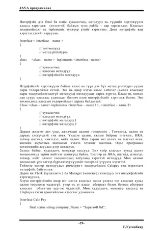 JAVA програмчлал
Интерфэйс дэх final ба static хувьсагчид, методууд нь түүнийг хэрэгжүүлэх
классд харагдаж (нээлттэй) байхын тулд public – аар зарлагддаг. Классын
тодорхойлолт нь inplements түлхүүр үгийг хэрэглэнэ. Доор интерфэйс яаж
хэрэглэгдэхийг харуулав.
Interfase < interfase – name >
{
// тогтмолууд
// метод prototypes
{
class <class – name > inplements <interfase - name>
{
// хувьсагчид
// классын методууд
// интерфэйсийн методууд
}
Итерфэйсийг хэрэгжүүлж байгаа класс нь түүн дэх бүх метод prototype- уудыг
дарж тодорхойлох ёстой. Энэ нь ямар нэгэн класс Lettover (өмнөх классаар
дарж тодорхойлогдоогүй методууд) методуудыг дарах хүртэл. Класс нь зөвхөн
дан суурь классаас удамшдаг боловч олон интерфэйсийг хэрэглэж болно. Энэ
тохиолдолд классын тодорхойлолт дараах байдалтай:
Class <class - name> inplements <interfase – name 1>, <interfase – name 2>
{
// хувьсагчид
// классын методууд
// интерфэйс методууд 1
// интерфэйс методууд 2
}
Дараах жишээг авч үзье, ажилчдын цалинг тооцоолох , Товчлоод, цалин нь
дараах хэсгүүдтэй гэж авъя. Үндсэн цалин, ажлын байрны тэтгэлэг, НRA,
татвар шагнал, нэмэгдэл, нийт цалин. Мөн сарын энэ цалин нь шагнал өгөх,
жилийн амралтын шагналыг хэвлэх эсэхийг шалгана. Одоо програмын
зохиомжийн асуудал дээр анхааръя.
2класс байна, худалдагч, менежер кассууд. Энэ хоёр классын хувьд цалин
тооцоолоход зарим нийтлэг шинжүүд байна. Тэдгээр нь HRA, шагнал, нэмэгдэ,
татвар, нийт цалинг тооцоолоход хоёуланд хэрэгтэй методууд. Мөн цалинг
тооцоолох үед эдгээр бүрэлдэхүүнүүдийг тодорхой үзүүлэх хэрэгтэй.
Тиймээс эдгээр методуудын prototype-г тодорхойлсон Calcpay гэж нэрлэгдэх
интерфэйс байгуулъя.
Дараа нь Clerk (худалдагч ) ба Manager (менежер) классууд энэ инэужфэйсийг
хэрэгжүүлнэ.
Хэрэв интерфэйсийн ямар нэг метод классын гадна үлдвэл тэр классын хувьд
цалин тооцоолж чадахгүй, учир нь уг класс абстракт болох бөгөөд абстракт
классын объектын үүсгэж чадахгүй. Мөн худалдагч, менежер кассууд нь
Employes гэсэн ерөнхийлсөн классаас удамшина.
Interfase Calc Pay
{
final status string company_Name = “Supersoft ltd”;
-29-
С.Ууганбаяр
 