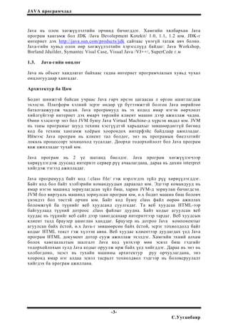 JAVA програмчлал
Java нь олон хөгжүүлэлтийн орчинд бичигддэг. Хамгийн хялбархан Java
програм хангамж бол JDK /Java Devolepment Kotekit/ 1.0, 1.1, 1.2 юм. JDK-г
интернет дэх http://java.sun.com/products/jdk сайтаас үнэгүй татаж авч болно.
Java-гийн хувьд олон өөр хөгжүүлэлтийн хэрэгслүүд байдаг: Java Workshop,
Borland Jduilder, Symantec Visul Case, Visual Java /VJ++/, SuperCede г.м
1.3. Java-гийн онцлог
Java нь объект хандлагат байхаас гадна интернет програмчлалын хувьд чухал
онцлогуудаар хангадаг.
Архитектур ба Цөм
Бодит шинжтэй байсан учраас Java гарч ирсэн цагаасаа л өргөн ашиглагдаж
эхэлсэн. Платформ хэлний эсрэг өндөр үр бүтээмжтэй болгон Java өөрийгөө
баталгаажуулж чадсан. Java програмууд нь эх кодод ямар нэгэн өөрчлөлт
хийлгүйгээр интернет дэх ямарч төрлийн клиент машин дээр ажиллаж чадна.
Өмнө хэлснээр энэ бол JVM буюу Java Virtual Machine-д хүрсэн явдал юм. JVM
нь таны програмыг шууд техник хэсгүүдтэй харьцахыг зөвшөөрдөггүй бөгөөд
код ба техник хангамж хоёрын хоорондох интерфэйс байдлаар ажилладаг.
Иймээс Java програм нь клиент тал болдог, энэ нь програмын биелэлтийг
локаль процессорт зохицоход тусалдаг. Доорхи тодорхойлолт бол Java програм
яаж ажилладаг тухай юм.
Java програм нь 2 үе шатанд биелдэг. Java програм хөгжүүлэгчээр
хөрвүүлэгдэж дуусаад интернэт сервер рүү ачаалагдана, дараа нь дахин interpret
хийгдэж тэгээд ажилладаг.
Java програмууд байт код /.class file/ гэж нэрлэгдэх зүйл рүү хөрвүүлэгддэг.
Байт код бол байт хэлбэрийн командуудын дараалал юм. Эдгээр командууд нь
ямар нэгэн машинд зориулагдсан зүйл биш, харин JVM-д зориулан бичигдсэн.
JVM бол виртуаль машинд зориулсан програм юм, ө.х бодит машин биш боловч
үнэндээ бол төстэй орчин юм. Байт код буюу class файл өөрөө ажиллах
боломжгүй ба түүнийг веб хуудсанд суулгадаг. Та веб хуудсаа HTML-ээр
байгуулаад түүний дотроос .class файлыг дуудна. Байт кодыг агуулсан веб
хуудас нь түүнийг веб сайт дээр тавигдсанаар интернэтээр тардаг. Веб хуудсын
клиент талд браузер ашиглан ханддаг. Браузер нь дотроо Java компонентыг
агуулсан байх ёстой, ө.х Java-г зөвшөөрсөн байх ёстой, эсрэг тохиолдолд байт
кодыг HTML текст гэж хүлээн авна. Веб хуудас клиентээр дуудагдах үед Java
програм HTML документ дотор сууж ажиллаж эхэлдэг. Хамгийн эхний алхам
болох хамгаалалтын шалгалт Java код үнэхээр мөн эсвэл биш гэдгийг
тодорхойлохын тулд Java кодыг оруулж ирж байх үед хийгддэг. Дараа нь энэ нь
холбогдоно, эцэст нь тухайн машины архитектур руу орчуулагдана, энэ
хооронд ямар нэг алдаа эсвэл тасралт тохиолдвол тэдгээр нь боловсруулалт
хийгдэх ба програм ажиллана.
-3-
С.Ууганбаяр
 