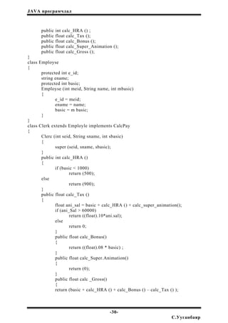 JAVA програмчлал
public int calc_HRA () ;
public float calc_Tax ();
public float calc_Bonus ();
public float calc_Super_Animation ();
public float calc_Gross ();
}
class Employse
{
protected int e_id;
string ename;
protected int basic;
Employse (int meid, String name, int mbasic)
{
e_id = meid;
ename = name;
basic = m basic;
}
}
class Clerk extends Employle implements CalcPay
{
Clerc (int seid, String sname, int sbasic)
{
super (seid, sname, sbasic);
}
public int calc_HRA ()
{
if (basic < 1000)
return (500);
else
return (900);
}
public float calc_Tax ()
{
float ani_sal = basic + calc_HRA () + calc_super_animation();
if (ani_Sal > 60000)
return ((float).10*ani.sal);
else
return 0;
}
public float calc_Bonus()
{
return ((float).08 * basic) ;
}
public float calc_Super.Animation()
{
return (0);
}
public float calc _Gross()
{
return (basic + calc_HRA () + calc_Bonus () – calc_Tax () );
-30-
С.Ууганбаяр
 