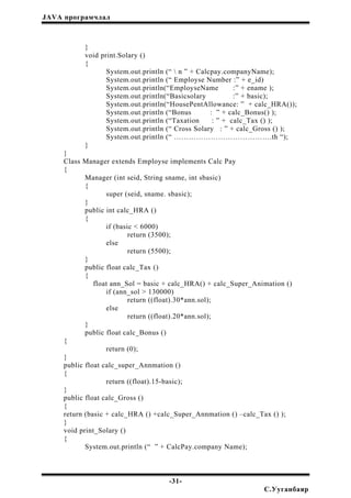 JAVA програмчлал
}
void print.Solary ()
{
System.out.println (“  n ” + Calcpay.companyName);
System.out.println (“ Employse Number :” + e_id)
System.out.println(“EmployseName :” + ename );
System.out.println(“Basicsolary :” + basic);
System.out.println(“HousePentAllowance: ” + calc_HRA());
System.out.println (“Bonus : ” + calc_Bonus() );
System.out.println (“Taxation : ” + calc_Tax () );
System.out.println (“ Cross Solary : ” + calc_Gross () );
System.out.println (“ ………………………………….th “);
}
}
Class Manager extends Employse implements Calc Pay
{
Manager (int seid, String sname, int sbasic)
{
super (seid, sname. sbasic);
}
public int calc_HRA ()
{
if (basic < 6000)
return (3500);
else
return (5500);
}
public float calc_Tax ()
{
float ann_Sol = basic + calc_HRA() + calc_Super_Animation ()
if (ann_sol > 130000)
return ((float).30*ann.sol);
else
return ((float).20*ann.sol);
}
public float calc_Bonus ()
{
return (0);
}
public float calc_super_Annmation ()
{
return ((float).15-basic);
}
public float calc_Gross ()
{
return (basic + calc_HRA () +calc_Super_Annmation () –calc_Tax () );
}
void print_Solary ()
{
System.out.println (“ ” + CalcPay.company Name);
-31-
С.Ууганбаяр
 