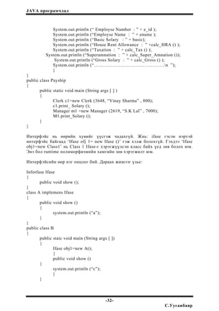 JAVA програмчлал
System.out.println (“ Employse Namber : ” + e_id );
System.out.println (“Employse Name : ” + ename );
System.out.println (“Basic Solary : ” + basic);
System.out.println (“House Rent Allowance : ” +calc_HRA () );
System.out.println (“Taxation : ” + calc_Tax () );
System.out.println (“Superamnation : ” + calc_Super_Amnation ());
System.out.println (“Gross Solary : ” + calc_Gross () );
System.out.println (“……………………………………….n ”);
}
}
public class Payship
{
public static void main (String args [ ] )
{
Clerk c1=new Clerk (3648, “Vinay Sharma” , 800);
c1.print_ Solary ();
Manager m1 =new Manager (2619, “S.K Lal” , 7000);
M1.print_Solary ();
}
}
Интерфэйс нь өөрийн хувийг үүсгэж чадахгүй. Жнь: ifase гэсэн нэртэй
интерфэйс байгаад ‘Ifase ofj 1= new Ifase ()’ гэж хэлж болохгүй. Гэхдээ ‘Ifase
obj1=new Class1’ нь Class 1 Ifase-г хэрэгжүүлсэн класс байх үед зөв болох юм.
Энэ бол runtime полиморфизмийн хамгийн зөв хэрэгжилт юм.
Интерфэйсийн өөр нэг онцлог бий. Дараах жишээг үзье:
Inforfase Ifase
{
public void show ();
}
class A implemens Ifase
{
public void show ()
{
system.out.println (“a”);
}
}
public class B
{
public staic void main (String args [ ])
{
Ifase obj1=new A();
{
public void show ()
{
system.out.println (“c”);
}
}
-32-
С.Ууганбаяр
 