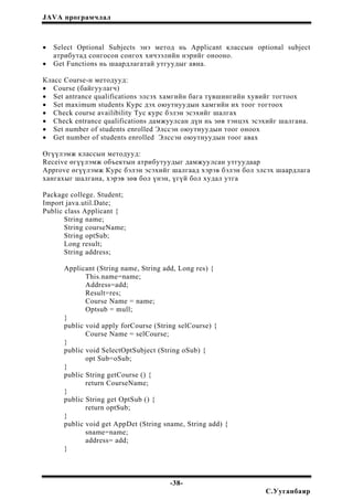 JAVA програмчлал
• Select Optional Subjects энэ метод нь Applicant классын optional subject
атрибутад сонгосон сонгох хичээлийн нэрийг онооно.
• Get Functions нь шаардлагатай утгуудыг авна.
Класс Course-н методууд:
• Course (байгуулагч)
• Set antrance qualifications элсэх хамгийн бага түвшингийн хувийг тогтоох
• Set maximum students Курс дэх оюутнуудын хамгийн их тоог тогтоох
• Check course availibility Тус курс бэлэн эсэхийг шалгах
• Check entrance qualifications дамжуулсан дүн нь зөв тэнцэх эсэхийг шалгана.
• Set number of students enrolled Элссэн оюутнуудын тоог оноох
• Get number of students enrolled Элссэн оюутнуудын тоог авах
Өгүүлэмж классын методууд:
Receive өгүүлэмж объектын атрибутуудыг дамжуулсан утгуудаар
Approve өгүүлэмж Курс бэлэн эсэхийг шалгаад хэрэв бэлэн бол элсэх шаардлага
хангахыг шалгана, хэрэв зөв бол үнэн, үгүй бол худал утга
Package college. Student;
Import java.util.Date;
Public class Applicant {
String name;
String courseName;
String optSub;
Long result;
String address;
Applicant (String name, String add, Long res) {
This.name=name;
Address=add;
Result=res;
Course Name = name;
Optsub = mull;
}
public void apply forCourse (String selCourse) {
Course Name = selCourse;
}
public void SelectOptSubject (String oSub) {
opt Sub=oSub;
}
public String getCourse () {
return CourseName;
}
public String get OptSub () {
return optSub;
}
public void get AppDet (String sname, String add) {
sname=name;
address= add;
}
-38-
С.Ууганбаяр
 
