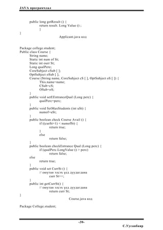 JAVA програмчлал
public long getResult () {
return result. Long Value () ;
}
}
Applicant.java код
Package college.student;
Public class Course {
String name;
Static int num of St;
Static int ourr St;
Long qualPere;
CoreSubject cSub [ ];
OptSubject oSub [ ];
Course (String name, CoreSubject cS [ ], OptSubject oS [ ]) {
This.name=name;
CSub=cS;
OSub=oS;
}
public void setEEntranceQual (Long perc) {
qualPerc=perc;
}
public void SetMaxStudents (int uSt) {
numof=uSt;
}
public boolean check Course Avail () {
if ((curSt+1) < numofSt) {
return true;
}
else
return false;
}
public boolean checkEntrance Qual (Long perc) {
if (qualPerc.LongValue () > perc)
return false;
else
return true;
}
public void set CurrSt () {
// оюутан элсэх үед дуудагдана
curr St++;
}
public int getCurrSt() {
// оюутан элсэх үед дуудагдана
return curr St;
}
Course.java код
Package College.student;
-39-
С.Ууганбаяр
 
