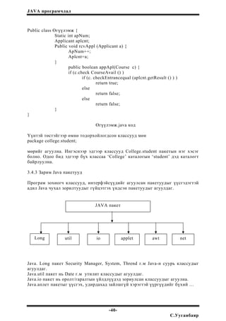 JAVA програмчлал
Public class Өгүүлэмж {
Static int apNum;
Applicant aplcnt;
Public void rcvAppl (Applicant a) {
ApNum++;
Aplcnt=a;
}
public boolean appApl(Course c) {
if (c.check CourseAvail () )
if (c. checkEntrancequal (aplcnt.getResult () ) )
return true;
else
return false;
else
return false;
}
}
Өгүүлэмж.java код
Үүнтэй төстэйгээр өмнө тодорхойлогдсон классууд мөн
package college.student;
мөрийг агуулна. Ингэснээр эдгээр классууд College.student пакетын нэг хэсэг
болно. Одоо бид эдгээр бүх классаа ‘College’ каталогын ‘student’ дэд каталогт
байрлуулна.
3.4.3 Зарим Java пакетууд
Програм зохиогч классууд, интерфэйсүүдийг агуулсан пакетуудыг үүсгэдэгтэй
адил Java чухал зорилтуудыг гүйцэтгэх үндсэн пакетуудыг агуулдаг.
JAVA пакет
Long util io applet awt net
Java. Long пакет Security Manager, System, Thrend г.м Java-н суурь классудыг
агуулдаг.
Java.util пакет нь Date г.м утилит классудыг агуулдаг.
Java.io пакет нь оролт/гаралтын үйлдлүүдэд зориулсан классуудыг агуулна.
Java.аплет пакетыг үүсгэх, удирдахад зайлшгүй хэрэгтэй үүргүүдийг бүхий …
-40-
С.Ууганбаяр
 