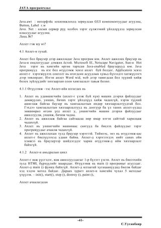JAVA програмчлал
Java.awt : интерфэйс зохиомжлоход зориулсан GUI компонентуудыг агуулна,
Button, Label г.м
Java. Net : алсын сервер рүү холбох зэрэг сүлжээний үйлдлүүдэд зориулсан
классуудыг агуулна.
Лекц №7
Аплет гэж юу вэ?
4.1 Аплет-н тухай.
Аплет бол браузер дээр ажилладаг Java програм юм. Аплет ажиллах браузер нь
Java-н онцлогуудыг дэмжих ёстой. Microsoft IE, Netscape Navigator, Sun-н Hot
Java зэрэг нь хамгийн өргөн тархсан Java-enabled браузерууд юм. Java
програмууд нь нэг бол өгүүлэмж эсвэл аплет буй болдог. Applicatoin эсвэл
аплет-г хэрэгжүүлэх сонголт нь өгөгдсөн асуудлын хувьд бүхэлдээ хөгжүүлэгч
дээр төвлөрдөг. Нэгэн аплет Word wid, web дээр тавигдсан бол түүний хийж
болох зүйлүүдийг хязгаарлан олон хамгаалалт тавьж болно.
4.1.1 Өгүүлэмж –ээс Аплет-ийн ялгагдах нь
1. Аплет нь удамшигчийн (аплет-г үзэж буй хүн) машин дээрхи файлуудыг
дамжуулах, унших, бичих зэрэг үйлдлүүд хийж чадахгүй, хэрэв түүний
ашиглаж байгаа баузер нь хамгаалалтын өндөр хязгаарлалтуудтай бол.
Гэхдээ хамгаалалтын хязгаарлалтууд нь доогуур ба үл таних аплет-уудад
зөвшөөрөл өгсөн үед аплет y, уншигчийн машин дээрхи файлуудыг
ажиллуулж, уншиж, бичиж чадна.
2. Аплет нь ажиллаж байгаа сайтаасаа өөр ямар нэгэн сайттай харилцаж
чадахгүй.
3. Аплет нь уншигчийн машинаас сангууд ба биелэх файлуудыг зэрэг
програмуудыг ачаалж чадахгүй.
4. Аплет нь ажиллахын тулд браузер хэрэгтэй. Тиймээс, энэ нь өгүүлэмж-аас
аплет-г биелүүлэхэд удаан байна. Аплет-д хэрэглэгдэх нийт санах ойн
хэмжээ нь браузерээр шийдэгддэг харин өгүүлэмж-д ийм хязгаарлалт
байхгүй.
4.1.2 Аплет-н амьдралын цикл
Аплет-г яаж үүсгэдэг, яаж ажиллуулдагыг 1-р бүлэгт үзсэн. Аплет нь биелэхийн
тулд HTML бүрхүүлийг шаарддаг. Өгүүлэмж нь main () програмыг агуулдаг.
Аплет-д main () функц байхгүй. Аплет-д ялгаатай хугацаануудад биелж байдаг
хэд хэдэн метод байдаг. Дараах зурагт аплет-н хамгийн чухал 5 методыг
үзүүлэв. – init(), start(), stop (), destroy (), paint (),
Аплет ачаалагдсан
-41-
С.Ууганбаяр
 