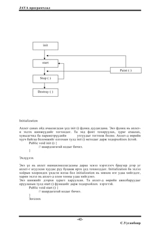 JAVA програмчлал
init
start
Initialization
Аплет санах ойд ачаалагдсан үед init () функц дуудагдана. Энэ функц нь аплет-
н эхлэх шинжүүдийг тогтоодог. Та энд фонт тохируулах, зураг ачаалах,
хувьсагчид ба параметрүүдийн утгуудыг тогтоож болно. Аплет-д өөрийн
хүсч байгаа боломжийг олгохын тулд init () методыг дарж тодорхойлох ёстой.
Public void init () {
// шаардлагатай кодыг бичнэ.
}
Эхлүүлэх
Энэ үе нь аплет ишицилиазлагдсаны дараа эсвэл хэрэглэгч браузер дээр уг
аплет-г агуулсан хуудас руу буцааж ирэх үед тохиолддог. Initialization ба эхлэл
хоёрын хоорондох үндсэн ялгаа бол initialization нь зөвхөн нэг удаа хийгддэг,
харин эхлэл нь аплет-д олон тооны удаа хийгдэнэ.
Энэ шинжийг дээрхи зурагт харуулсан. Та аплет-д өөрийн ажилбаруудыг
оруулахын тулд start () функцийг дарж тодорхойлох хэрэгтэй.
Public void start () {
// шаардагатай кодыг бичнэ.
}
Зогсоох
Stop ( )
Paint ( )
Destray ( )
-42-
С.Ууганбаяр
 