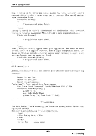 JAVA програмчлал
Stop () метод нь уг метод руу илээр дуудах үед эсвэл хэрэглэгч аплет-н
ажиллаж байгаа тухайн хуудсыг орхих үед дуудагддаг. Мөн stop () методыг
дарж тодорхойлж болно.
Public void destroy()
<
// шаардлагатай кодыг бичнэ.
}
Устгах
Destroy () метод нь аплет-д ашиглагдсан ой чөлөөлөгдөх эсвэл хэрэглэгч
браузерээс гарах үед дуудагддаг. Мөн destroy () –г дарж тодорхойлж болно.
Public void destroy ()
{
// шаардлагатай кодыг бичнэ.
}
Зурах
Paint () метод нь аплет-д дурын тооны удаа дуудагддаг. Энэ метод нь текст,
график, зураг г.м-г дүрслэх үүрэгтэй. Paint-г дарж тодорхойлж болно. Энэ
функц нь Graphics төрлийн объектыг хүлээн авдаг, тиймээс та аплет- д awt
пакетын Graphics классын импортлох ёстой.
Public void paint (Graphics -д) {
// шаардлагатай кодыг бичнэ.
}
4.1.3 Аплет үүсгэх
Дараахь энгийн аплет-г үзье. Энэ аплет нь фонт объектыг ашиглан тэмдэгт мөр
хэвлэдэг.
Import Java awt.Font
Import Java awt.Color
Import Java awt.Graphics
Public class Try Аплет extends java. Аплет. Аплет {
Font f=new Font (“Garamond”, Font.BOLD+Font. ITALIC, 30);
Public void paint (Graphics g) {
g. set Font (f);
g.set Color (Color.blue);
g. draw String (“My firest Аплет”, 10,40);
}
}
Try Аплет.java
Font.Bold ба Font.ITALIC тогтмолууд нь Font класс дотор g,blue нь Color классд
зарлагдсан тогтмол.
Энэ аплет-г дараах байдлаар HTML файлд суулгая.
<html>
<title> Tosting Аплет </title>
</hend>
<body>
<p> энэ бол анхны аплет
-43-
С.Ууганбаяр
 