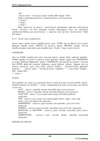 JAVA програмчлал
<br>
<аплет code = “TryАплет.class” width=400 height =200 >
Хэрэв таны браузер Java-г дэмжихгүй бол энэ хэвлэгдэнэ.
</ аплет >
</ body >
</ html >
Мөн түүнчлэн та аплет-г аплетviewer програмыг ашиглан ажиллуулж
болно. Үнэндээ энэ бол өнөөдөр олонхи браузерууд Java 2-н онцлогыг
дэмжихгүй байгаа үед аплетviewer –г ашиглах зөв зам юм. Аплетviewer <html
file name >.
4.1.4 Аплет tag-н атрибутууд
Аплет tag-н зарим чухал атрибутуудыг үзье. CODE tag нь биелэх java аплет
файлын нэрийг авдаг, WIDTN нь аплет-н өргөн, HEIGHT өндөр. Эдгээр
атрибутуудаас гадна өөр чухал атрибутууд <Аплет > tag-д хэрэглэгддэг.
CODEBASE
Энэ нь CODE атрибуттай хамт заагдаж болох заавал байх албагүй атрибут.
CODE атрибут нь аплет-н үндсэн класс файлын нэрийг заадаг бол CODEBASE
нь класс файлын байрлалыг заадаг. CODEBASE заагдаагүй үед аплет-г агуулж
буй HTML файлтай адилхан байрлалд класс файлыг хайдаг. Дараах код нь
үндсэн каталоги дахь Java Files нэртэй folder-с TryАплет.class файлийг
ачаална. <Аплет code = “TryАплет.class” codebase = “ / Java Files” height =
300 width=300 >
< / аплет >
ALIGN
Энэ атрибут нь аплет нь хуудасны бусад хэсгүүдэд яаж цэгцлэгдэхийг заадаг.
ALIGN атрибут нь ALIGN = <value> командаар өгөгдөж тогтоогддог, авч болох
утгууд нь:
LEFT – аплет-г түүнийг заасан текстийн зүүн талд цэгцэлнэ.
RIGHT - аплет-г түүнийг заасан текстийн баруун талд цэгцэлнэ.
TEXTTOP – аплет –н дээд ирмэгийг өндөр текстийн оройтой
чацуулна.
TOP – аплет-н дээд талыг том зүйлүүдийн (текст, зураг, эсвэл өөр
аплет г.м) дээд ирмэгтэй чацуулна.
ABSMIDDLE – аплет-н дунд хэсгийг том зүйлийн дунд хэсэгтэй
чацуулна.
MIDDLE – аплет-н дунд хэсгийг текстийн дунд хэсэгтэй чацуулна.
BASELINE or BOTTOM – аплет-н доод хэсгийг текстийн доод хэсэгт
чацуулна.
ABSBOTTOM – аплет-н доод хэсгийг жижиг зүйлийн шугамтай
чацуулна.
HSPASE ба VSPACE
-44-
С.Ууганбаяр
 