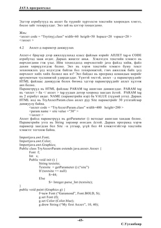 JAVA програмчлал
Эдгээр атрибутууд нь аплет ба түүнийг хүрээлсэн текстийн хоорондох хэвтээ,
босоо зайг тохируулдаг. Энэ зай нь цэгээр тооцогдоно.
Жнь:
<аплет code = “Trytinyj.class” width=60 heigth=50 hspace=20 vspace=20 >
</аплет >
4.2 Аплет-д параметр дамжуулах
Аплет-г браузер дээр ажиллуулахад класс файлын нэрийг АПЛЕТ tag-н CODE
атрибутад зааж өгдөг. Дараах жишээг авъя. Хэвлэгдэх текстийн хэмжээ нь
өөрчлөгдөнө гэж үзье. Ийм тохиолдолд өөрчлөлтийг java файлд хийж, файл
дахин хөрвүүлэгдэж болно. Энэ нь хэрэв текстийн хэмжээ буюу текст
зохиомжлох үед мэдэгдэж байгаа бол тохиромжтой, гэвч ажиллаж байх үед
өөрчлөлт хийх хийх болвол яах вэ? Энэ байдал нь програмд командын мөрийг
аргументын тусламжтай удирдагддаг. Үүнтэй төстэй, аплет –д параметрүүдийг
HTML файлаас дамжуулж болох бөгөөд эдгээр параметрүүдийг аплет хүлээж
авч болно.
Параметрүүд нь HTML файлаас PARAM tag ашиглан дамжигддаг. PARAM tag
нь <аплет > ба </ аплет > tag-уудын дотор хооронд заагдах ёстой. PARAM tag
нь 2 атрибут авдаг. NAME (параметрийн нэр) ба VALUE (түүний утга). Дараах
HTML код нь TryАплетParam.class аплет руу Site параметрийг 30 утгатайгаар
дамжуулу байна.
<аплет code = “TryАплетParam.class” width=400 height=200 >
<param name = site value =”30” >
</аплет >
Аплет файлд параметрүүд нь getParameter () методыг ашиглан хандаж болно.
Параметрийн утга нь String төрлөөр өгөгдөх ёстой. Дараах програмд хэрэв
параметр заагдсан бол Site –н утгаар, үгүй бол 44 хэмжээтэйгээр текстийн
хэмжээг тогтоож байна.
Importjava.awt.Font;
Importjava.awt.Color;
Importjava.awt.Graphics;
Public class TryАплетParam extends java.аплет.Аплет {
Font f;
Int s;
Public void init () {
String textsite;
Textsite = getParameter () (“site”)
If (textsite == null)
S=44;
Else
S= Integer.parse_Int (textsite);
}
public void paint (Graphics g) {
f=new Font (“Garamond”, Font.BOLD, S);
g.set Font (f);
g.set Color (Color.blue);
g.drow String (“My first Аплет”, 10, 40);
-45-
С.Ууганбаяр
 