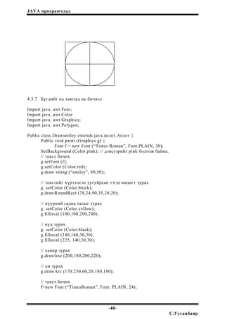 JAVA програмчлал
4.3.7 Бүгдийг нь хамтад нь бичвэл
Import java. awt.Font;
Import java. awt.Color
Import java. awt.Graphics;
Import java. awt.Polygon;
Public class Drawsmiley extends java.аплет.Аплет {
Public void paint (Graphics g) {
Font f = new Font (“Times Roman”, Font.PLAIN, 30);
SetBackground (Color.pink); // дэвсгэрийг pink болгож байна.
// текст бичих
g.setFont (f);
g.setColor (Color.red);
g.draw string (“smiley”, 80,50);
// текстийг хүрээлсэн дугуйрсан тэгш өнцөгт зурах
g. setColor (Color.block);
g.drawRoundRect (78,24,90,35,20,20);
// нүүрний гадна талыг зурах
g. setColor (Color.yellow);
g.filloval (100,100,200,200);
// нүд зурах
g. setColor (Color.black);
g.filloval (140,140,30,30);
g.filloval (225, 140,30,30);
// хамар зурах
g.drawline (200,180,200,220);
// ам зурах
g.drawArc (170.230,60,20,180,180);
// текст бичих
f=new Font (“TimesRoman”, Font. PLAIN, 24);
-48-
С.Ууганбаяр
 