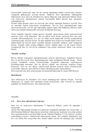 JAVA програмчлал
мэдээллийг татдаггүй, мөн энэ нь татсан програмуд файл систем рүү хандах,
тодорхой файлуудыг устгаж болно. Тиймээс Java програмыг найдвартай
байлгахын тулд Java нь интернэтээс ирээд браузер дээр ажиллаж байгаа аплет
гэж нэрлэгдэх програмудад локаль системийн файл систем рүү хандахыг
зөвшөөрдөггүй.
Хэдий тийм боловч заагч нь үнэхээр уян хатан, програм бичихэд хүчтэй, Java
нь заагчийг бүрэн ашиглахыг хягаарласан. Энэ нь Java програмуудыг маш
аюулгүй болгоно, энэ нь дур зоргоороо дурын санах ойн байрлалд бичилт хийх
эсвэл системийн нөөцүүдийг онгичих боомжгүй болгоно.
Аплет өөрийн зорьсон газраа ирэхэд түүнийг орчуулахын өмнө хамгаалалтын
шалгалт түүн дээр явагдана. Энэ нь ирсэн Java кодыг үнэхээр Java код мөн
эсэхийг баталгаажуулна. ө.х энэ нь ямар нэгэн вирустай төстэй тодорхойгүй
элементүүдийг агуулах ёсгүй. Та мөн өөрийн Java кодоо илгээхийн өмнө тэмдэг
хийж болох ба хүлээн авагч түүнийг авахын тэмдгийг /шошго, хаяг/ тааруулж
болно. Үүнийг таны кодын цифрэн тэмдэг /digital sign/ гэх ба хэрэв тэмдэг
тохирохгүй бол та хэн нэгэн гуравдагч хүн кодыг онгичсон /hack/ гэж мэдэж
болно.
Энгийн, хялбар
Нэгэн объект хандлагат програмчлалын үндсэн ойлголтууд тодорхой болсон
бол та үр бүтээлтэй Java праграммуудыг маш хялбархан бичиж чадна. Олон
хэлүүд тодорхой тооны онцлогуудаар тодорхой зорилгын хэрэгжүүлэх
боломжуудаар хангадаг. Энэ нь эргээд хэнийг эмх цэгцгүй, сурахад хэцүү
болгодог. Java нь энэ аргыг хэрэглээгүй бөгөөд үндсэн чухал онцлогуудыг
үлдээхийг зорьсон, мөн нийлмэл төвөгтэй байдлуудаас зайлсхийсэн.
Java классын сан дахь классуудын тусламжтайгаар асар их чадал бий болсон.
Distributed
Java объектууд нь интернэт дэх чухал серверүүдээр тархаж чаддаг. Тэдгээр
объектууд нь дурын Java програм дотор агуулагдах, мөн тэдгээр нь түүний
өөрийнх нь компонентууд бол ажиллуулдаг.
Лекц№2
1.4. Java дахь програмын төрлүүд
Java хэл нь үндсэндээ програмын 2 төрөлтэй байдаг, аплет ба програм /
өгүүлэмж/
Аплет бол браузераар интернэтэд ажиллах чадвартай програм юм, өгүүлэмж –д
ийм боломж байхгүй. Браузер нь апплетыг ажиллуулж чадахын тулд өөр дотроо
Java компонентийг агуулсан байх ёстой. Internet Explorer 3.1 ба түүнээс дээшхи
хувилбарууд аплет-г амжилттай ажиллуулж чадна. Энэ хоёрын хоорондох өөр
нэг гол ялгаа бол өгүүлэмж бол локаль файл систем ба нөөцүүд рүү хандаж
-5-
С.Ууганбаяр
 