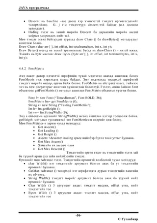 JAVA програмчлал
• Descent нь baseline –аас доош хэр хэмжээтэй тэмдэгт өргөтгөгдөхийг
тодорхойлно. G. j г.м тэмдэгтүүд descent-тэй байдаг (ө.х доошоо
зурагддаг).
• Hading гэдэг нь эхний мөрийн Descent ба дараагийн мөрийн ascent
хоёрын хоорондох нийт зай.
Мөн тэмдэг эсвэл байтуудыг зурахад draw Chars () ба drawBytes() методуудыг
ашиглаж болно.
Draw Chars (char arr [ ], int offset, int totalnumchars, int x, int y);
Draw Bytes() метод нь эхний аргументаас бусад нь drawChars () – ихтэй ижил.
Эхнийх нь byte массив: draw Bytes (byte arr [ ], int offset, int totalnumbytes, int x,
int y);
4.4.2 FontMetris
Awt пакет дотор идэвхтэй шрифтийн тухай мэдээлэл авахад ашиглаж болох
FontMetris гэж нэрлэгдэх класс байдаг. Энэ мэдээлэлд тодорхой шрифттэй
тэмдэгт мөрийн өндөр, өргөн байж болно. FontMetris нь абстракт класс, тиймээс
энэ нь new операторыг ашиглан хувилагдаж болохгүй. Гэхдээ, өмнө байсан Font
объектоос getFontMetris () методыг ашиглан FontMetris объектыг үүсгэж болно.
Font f= new Font (“TimesRoman”, Font BOLD, 36);
FontMetris fm= get FontMetris (f);
String s= new String (“Testing FontMetris”);
Int h= fm.getHeight ();
Int sw= fm.StringWidht (S);
Энд s объектын өргөнийг StringWidth() метод ашиглан цэгээр тооцоолж байна.
getHeigth методын тусламжтай энэ FontMetrics-н өндрийг олж болно.
Мөн FontMetrics-н зарим чухал методууд:
• Get Ascent()
• Get Leading ()
• Get Height ()
• Ascent +descent+leading space нийлбэр бүхэл тоон утгыг буцаана.
• Get Max Ascent()
• Хамгийн их ascen-г олох
• Get Max Descent ()
Тэмдэгтийн өргөн гэдэг нь тэмдэгтийн эзлэх зай
ба түүний арын сул зайн нийлбэрийн тэмдэг.
Өргөнийг мөн Advance гэдэг. Тэмдэгтийн өргөнтэй холбоотой чухал методууд:
• char Width() нэг тэмдэгтийг аргумент болгон авах ба уг тэмдэгтийн
өргөнийг буцаана.
• GetMax Advance () тодорхой нэг шрифлэгдэх дурын тэмдэгтийн хамгийн
их advance.
• String Width() тэмдэгт мөрийг аргумент болгон авах ба түүний нийт
өргөнийг буцаана
• Char Width () 3 аргумент авдаг: тэмдэгт массив, offset утга, нийт
тэмдэгтийн тоо
• Bytes Width () 3 аргумент авдаг: тэмдэгт массив, offset утга, нийт
тэмдэгтийн тоо
-50-
С.Ууганбаяр
 