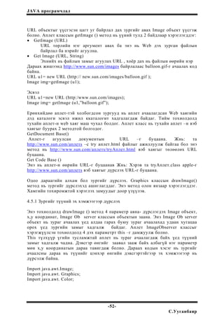 JAVA програмчлал
URL объектыг үүсгэсэн цагт уг байрлал дах зургийг авах Image объект үүсгэж
болно. Аплет классын getImage () метод нь үүний тулд 2 байдлаар хэрэглэгддэг:
• GetImage (URL)
URL төрлийн нэг аргумент авах ба энэ нь Web дэх зурган файлын
байрлал ба нэрийг агуулна.
• Get Image (URL, String)
Эхнийх нь файлын замыг агуулах URL , хоёр дах нь файлын өөрийн нэр
Дараах жишээнд http://www.sun.com/images байрлалаас balloon.gif-г ачаалах код
байна.
URL u1= new URL (http:// new.sun.com/images/balloon.gif );
Image img=getImage (u1);
Эсвэл
URL u1=new URL (http:/www.sun.com/images);
Image img= getImage (u1,”balloon.gif”);
Ерөнхийдөө аплет-тэй холбогдсон зургууд нь аплет ачаалагдсан Web хаягийн
дэд каталоги эсвэл ижил ккаталогит хадгалагдаж байдаг. Тийм тохиолдолд
тухайн аплет-н web хаяг маш чухал болдог. Аплет класс нь тухайн аплет –н вэб
хаягыг буурах 2 методтой болгодог.
GetDocument Base()
Аплет-г агуулсан документын URL –г буцаана. Жнь: та
http://www.sun.com/аплетs –с try аплет.html файлыг ажиллуулж байгаа бол энэ
метод нь http://www.sun.com/аплетs/tryАплет.html вэб хаягыг төлөөлөх URL
буцаана.
Get Code Base ()
Энэ нь аплет-н өөрийн URL-г буцаанав Жнь: Хэрэв та tryАплет.class apple-г
http://www.sun.com/аплетs вэб хаягыг дүрслэх URL-г буцаана.
Одоо дараагийн алхам бол зургийг дүрслэх. Graphics классын drawImage()
метод нь зургийг дүрслэхэд ашиглагддаг. Энэ метод олон янзаар хэрэглэгддэг.
Хамгийн тохиромжтой хэрэглэх замуудыг доор үзүүлэв.
4.5.1 Зургийг түүний эх хэмжээгээр дүрслэх
Энэ тохиолдолд drawImage () метод 4 параметр авна- дүрслэгдэх Image объект,
х,у координат, Image Ob server классын объектын заана. Энэ Image Ob server
объект нь зураг ачаалах үед алдаа гарах буюу зураг ачаалахад удаан хугацаа
орох үед зургийн замыг хадгалж байдаг. Аплет ImageObserver классыг
хэрэгжүүлсэн тохиолдолд 4 дэх параметрт this –г дамжуулж болно.
This түлхүүр үгийн тусламжтай аплет нь зураг ачаалагдаж байх үед түүний
замыг хадгалж чадна. Дэвсгэр өнгийг заавал зааж байх албагүй нэг параметр
мөн х,у координатын дараа тавигдаж болно. Дараах кодын хэсэг нь зургийг
ачаалсны дараа нь түүнийг цэнхэр өнгийн дэвсгэртэйгээр эх хэмжээгээр нь
дүрсэлж байна.
Import java.awt.Image;
Import java.awt. Graphics;
Import java.awt. Color;
-52-
С.Ууганбаяр
 