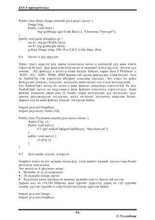 JAVA програмчлал
Public class Draw Image exttends java.аплет.Аплет {
Image img;
Public void init() {
Ing=getImage (get Code Base (), “Christinas Troes.gif”);
}
public void paint (Graphics g) {
int w= ing.get Width (this);
int h= ing.getHeight (this);
g.draw Image (img, 200,10 w/2,h/2, Color.blue, this);
4.6 Аплет-д дуу оруулах
Зураг, текст дүрслэх үед зарим тохиолдолд аплет-д зайлшгүй дуу авиа нэмэх
хэрэгтэй болдог. Дуу авиа нэмснээр аплет-н чадварыг нэмэгдүүлдэг. Дээхэн үед
зөвхөн .AU файлууд л аплет-д нэмж болдог байсан, харин Java 3 Plotform- д
.WAV, .AU, .AIFF, .MIDI, .RMF форматтай дууны файлуудыг нэмж болдог. Java
нь AudioClip гэж нэрлэгдэх абстракт классаар хангадаг. Энэ класс нь audio
файлуудыг ачаалах, толуулах, зогсооход ашиглагдах хэд хэдэн методуудтай.
Get AudioClip() метод нь аплет-д авиа файлыг ачаалахад хэрэглэгдэх ба new
AudioClip() метод нь өгүүлэмж-д авиа файлын ачаалахад хэрэглэгддэг. Авиа
файлыг ачаалсны дараа play (), loop(), stop() методуудыг дуу тоглуулах, дууг
давтан үргэлжлүүлэн тоглуулах, шууд тоглохыг зогсооход ашиглаж болно.
Дараах код нь авиа файлыг ачаалж, тоглуулж байна.
Import java.awt.Graphics;
Import java.аплет.Audio clip;
Public class TrySound extends java.аплет.Аплет {
Audio Clip c1;
Public void init (){
C1=get AudioClip(getCodeBase(), “that.hurts.au”);
}
public void start () {
c1.play ();
}
}
4.7 Дэлгэцийн хуулах, цэвэрлэх
Graphics класс нь нэг мужаас нөгөө рүү тэгш өнцөгт мужийг хуулах copyArea()
методоор хангагдана.
Энэ метод нь 6 аргумент авдаг:
• Мужийн эх (x,y) координат
• Эх мужийн өндөр, өргөн
• Хуулахын өмнө шилжүүлж аваачих мужийн хэвтээ, босоо зай цэгээр
Дараах код нь (10,10) байрлал дахь зургийг дүрслээд дараа нь тэр зургийн
хувийг үүсгэж түүнийгээ copyArea() методоор дүрсэлж байна.
Import java.awt.Image;
Import java.awt.Graphics;
-53-
С.Ууганбаяр
 