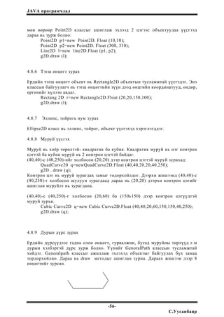 JAVA програмчлал
мөн өөрөөр Point2D классыг ашиглаж эхлээд 2 цэгээс объектуудаа үүсгээд
дараа нь зурж болно:
Point2D p1=new Point2D. Float (10,10);
Point2D p2=new Point2D. Float (300, 310);
Line2D l=new line2D.Float (p1, p2);
g2D.draw (l);
4.8.6 Тэгш өнцөгт зурах
Ердийн тэгш өнцөгт объект нь Rectangle2D объектын тусламжтай үүсгэдэг. Энэ
классын байгуулагч нь тэгш өнцөгтийн зүүн дээд өнцгийн координатууд, өндөр,
өргөнийг хүлээн авдаг.
Rectang 2D r=new Rectangle2D.Float (20,20,150,100);
g2D.draw (l);
4.8.7 Эллипс, тойрогь нум зурах
Ellipse2D класс нь эллипс, тойрог, объект үүсгэхэд хэрэглэгддэг.
4.8.8 Муруй үүсгэх
Муруй нь хоёр төрөлтэй- квадратик ба кубик. Квадратик муруй нь нэг контрон
цэгтэй ба кубик муруй нь 2 контрон цэгтэй байдаг.
(40,40)-c (40,250)-ийг холбосон (20,20) дээр контрон цэгтэй муруй зурахад:
QuadCurve20 q=newQuadCurve2D.Float (40,40,20,20,40,250);
g2D . draw (q);
Контрон цэг нь муруй зурагдах замыг тодорхойлдог. Дээрхи жишээнд (40,40)-c
(40,250)-г холбосон шулуун зурагдаад дараа нь (20,20) дээрхи контрон цэгийг
ашиглан муруйлт нь зурагдана.
(40,40)-с (40,250)-г холбосон (20,60) ба (150ь150) дээр контрон цэгүүдтэй
муруй зуръя.
Cubic Curve2D q=new Cubic Curve2D.Float (40,40,20,60,150,150,40,250);
g2D.draw (q);
4.8.9 Дурын дүрс зурах
Ердийн дүрсүүдээс гадна олон өнцөгт, гурвалжин, бусад муруйны төрлүүд г.м
дурын хэлбэртэй дүрс зурж болно. Үүнийг GenoralPath классын тусламжтай
хийдэг. Generalpath классыг ажиллаж эхлэхэд объектыг байгуулах бүх замаа
тордорхойлно. Дараа нь draw методыг ашиглан зурна. Дараах жишээн дээр 8
өнцөгтийг зурсан.
-56-
С.Ууганбаяр
 
