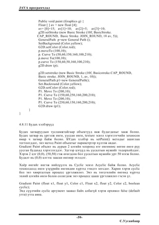 JAVA програмчлал
Public void paint (Graphics g) {
Float [ ] av = new float [4];
av= [0]=15; av[1]=10; av[2]=5; av[3]=10;
g2D.setStroke (new Basic Stroke (10f, BasicStroke.
CAP_ROUND, Basic Stroke. JOIN_ROUND, 18 av, 5));
GeneralPath p=new General Path ();
SetBackground (Color.yellow);
G2D.setColor (Color.red);
p.moveTo (100,10);
p. Curve To (50,60,150,160,100,210);
p.move To(100,10);
p.curve To (150,60,50,160,100,210);
g2D.draw (p);
g2D.setstroke (new Basic Stroke (10f, Basicstroke.CAP_ROUND,
Basic stroke. JOIN_ROUND, 1, av, 10));
GeneralPath p1=new GeneralPuth();
Set.Backround (Color.yellow);
G2D.setColor (Color.red);
P1. Move To (200,10);
P1. Curve To (150,60,250,160,200,210);
P1. Move To (200,10);
P1. Curve To (250,60,150,160,200,210);
G2D.draw (p1);
}
}
4.8.11 Будах хэлбэрүүд
Будах загваруудын тусламжтайгаар объектууд яаж будагдахыг зааж болно.
Будах загвар нь үргэлж өнгө, ууссан өнгө, texture эсвэл хэрэглэгчийн зохиосон
ямар ч загвар байж болно. БУдах хэлбэр нь setPaint() методыг ашиглан
тогтоогддог, энэ метод Paint объектыг параметрээр хүлээж авдаг.
Gradient Paint объект нь дурын 2 цэгийн хооронд нэг өнгөнөөс нөгөө өнгө рүү
уусган будахад хэрэглэгддэг. Эдгээр цэгүүд нь уусалтын мужийг тодорхойлдог.
Хэрэв 2 цэг (0,0), (50,50) гэж өгөгдсөн бол уусалтын мужийн урт 50 нэгж болно.
Будалт нь (0,0) цэгээс заасан өнгөөр эхэлдэг.
Хоёр өнгийг ингэж нийлүүлэх нь Cyclic эсвэл Acyclic байж болно. Acyclic
тохиолдолд өнгө үзүүрийн өнгөндөө хүрээд тэндээ зогсдог. Харин хэрэв cyclic
бол энэ хвиргалтын процесс үргэлжилнэ. Энэ нь төгсгөлийн өнгөнд хүрээд
эхний цэгийн өнгө болон солигдож энэ процесс цааш үргэлжилнэ гэсэн үг.
Gradient Paint (float x1, float y1, Color c1, Float x2, float y2, Color c2, boolean
cyclic);
Энд сүүлчийн cyclic аргумент заавал байх албагүй хэрэв орхивол false (default
утга) утга авна.
-59-
С.Ууганбаяр
 